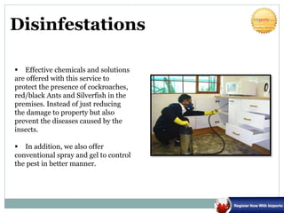 Disinfestations
 Effective chemicals and solutions
are offered with this service to
protect the presence of cockroaches,
red/black Ants and Silverfish in the
premises. Instead of just reducing
the damage to property but also
prevent the diseases caused by the
insects.
 In addition, we also offer
conventional spray and gel to control
the pest in better manner.
 