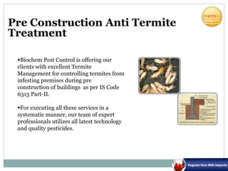 Pre Construction Anti Termite
Treatment
Biochem Pest Control is offering our
clients with excellent Termite
Management for controlling termites from
infesting premises during pre
construction of buildings as per IS Code
6313 Part-II.
For executing all these services in a
systematic manner, our team of expert
professionals utilizes all latest technology
and quality pesticides.
 