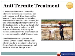 Anti Termite Treatment
The services in terms of anti termite
offered for our valuable possessions like
costly wooden-work & furniture, clothes,
books and important documents to keep
them free from termite. Other than this, we
take extra care of protecting wood work by
drilling 6mm holes at downward angle of 45
degree in the wood at its junction with
masonry wall or floor & squirting the
chemicals emulsion in the holes till refusal
or to a maximum floor, half litter per hole.
Biochem Pest Control provides Anti
Termite Services in Pune which is very
effective media to keep the wooden-work,
clothes, books, important documents and
furniture free from damage to ant.
 