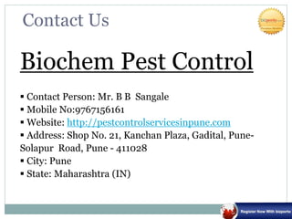 Contact Us
Biochem Pest Control
 Contact Person: Mr. B B Sangale
 Mobile No:9767156161
 Website: http://pestcontrolservicesinpune.com
 Address: Shop No. 21, Kanchan Plaza, Gadital, Pune-
Solapur Road, Pune - 411028
 City: Pune
 State: Maharashtra (IN)
 