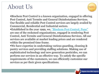 About Us
Biochem Pest Control is a known organization, engaged in offering
Pest Control, Anti Termite and General Disinfestations Services.
Our flexible and reliable Pest Control services are largely availed by
Commercial, Residential and Industrial sectors.
Established in the year 1999, we, “Biochem Pest Control, Pune”
are one of the reckoned organizations, engaged in rendering Pest
Control, Anti Termite and General Disinfestations Services. All our
services are available at market leading prices and are rendered
within the promised time frame.
We have expertise in undertaking various guarding, cleaning &
pantry services and providing staffing solutions. Making use of
sophisticated technology and new generation pesticides, we can
perform our services in an effective way. To satisfy the specific
requirements of the customers, we can efficiently customize our
services as per their given specifications.
 