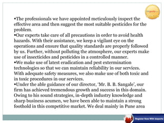 The professionals we have appointed meticulously inspect the
effective area and then suggest the most suitable pesticides for the
problem.
Our experts take care of all precautions in order to avoid health
hazards. With their assistance, we keep a vigilant eye on the
operations and ensure that quality standards are properly followed
by us. Further, without polluting the atmosphere, our experts make
use of insecticides and pesticides in a controlled manner.
We make use of latest eradication and pest extermination
technologies so that we can maintain reliability in our services.
With adequate safety measures, we also make use of both toxic and
in toxic procedures in our services.
Under the able guidance of our director, ‘Mr. B. B. Sangale’, our
firm has achieved tremendous growth and success in this domain.
Owing to his sound strategies, in-depth industry knowledge and
sharp business acumen, we have been able to maintain a strong
foothold in this competitive market. We deal mainly in Pune area
 