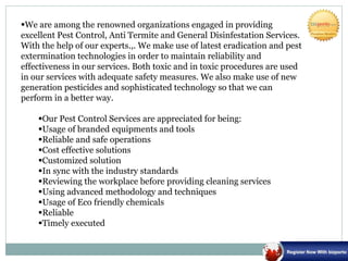We are among the renowned organizations engaged in providing
excellent Pest Control, Anti Termite and General Disinfestation Services.
With the help of our experts.,. We make use of latest eradication and pest
extermination technologies in order to maintain reliability and
effectiveness in our services. Both toxic and in toxic procedures are used
in our services with adequate safety measures. We also make use of new
generation pesticides and sophisticated technology so that we can
perform in a better way.
Our Pest Control Services are appreciated for being:
Usage of branded equipments and tools
Reliable and safe operations
Cost effective solutions
Customized solution
In sync with the industry standards
Reviewing the workplace before providing cleaning services
Using advanced methodology and techniques
Usage of Eco friendly chemicals
Reliable
Timely executed
 
