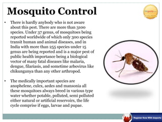 Mosquito Control
• There is hardly anybody who is not aware
about this pest. There are more than 3100
species. Under 37 genus, of mosquitoes being
reported worldwide of which only 300 species
transit human and animal diseases, and in
India with more than 255 species under 15
genus are being reported and is a major pest of
public health importance being a biological
vector of many fatal diseases like malaria,
dengue, filariasis, and sometime arbovirus like
chikungunya than any other arthropod.
• The medically important species are
anophelene, culex, aedes and mansonia all
these mosquitoes always breed in various type
water whether potable, polluted, semi polluted
either natural or artificial reservoirs, the life
cycle comprise if eggs, larvae and pupae.
 