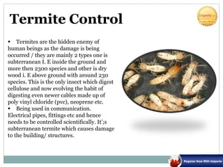 Termite Control
 Termites are the hidden enemy of
human beings as the damage is being
occurred / they are mainly 2 types one is
subterranean I. E inside the ground and
more then 2300 species and other is dry
wood i. E above ground with around 230
species. This is the only insect which digest
cellulose and now evolving the habit of
digesting even newer cables made up of
poly vinyl chloride (pvc), neoprene etc.
 Being used in communication.
Electrical pipes, fittings etc and hence
needs to be controlled scientifically. It’;s
subterranean termite which causes damage
to the building/ structures.
 