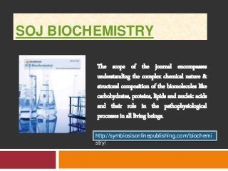 SOJ BIOCHEMISTRY 
The scope of the journal encompasses 
understanding the complex chemical nature & 
structural composition of the biomolecules like 
carbohydrates, proteins, lipids and nucleic acids 
and their role in the pathophysiological 
processes in all living beings. 
http://symbiosisonlinepublishing.com/biochemi 
stry/ 
 