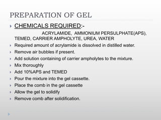PREPARATION OF GEL
 CHEMICALS REQUIRED:-
ACRYLAMIDE, AMMONIUM PERSULPHATE(APS),
TEMED, CARRIER AMPHOLYTE, UREA, WATER
 Required amount of acrylamide is dissolved in distilled water.
 Remove air bubbles if present.
 Add solution containing of carrier ampholytes to the mixture.
 Mix thoroughly
 Add 10%APS and TEMED
 Pour the mixture into the gel cassette.
 Place the comb in the gel cassette
 Allow the gel to solidify
 Remove comb after solidification.
 