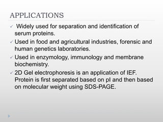 APPLICATIONS
 Widely used for separation and identification of
serum proteins.
 Used in food and agricultural industries, forensic and
human genetics laboratories.
 Used in enzymology, immunology and membrane
biochemistry.
 2D Gel electrophoresis is an application of IEF.
Protein is first separated based on pI and then based
on molecular weight using SDS-PAGE.
 