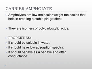 CARRIER AMPHOLYTE
 Ampholytes are low molecular weight molecules that
help in creating a stable pH gradient.
 They are isomers of polycarboxylic acids.
 PROPERTIES:-
 It should be soluble in water.
 It should have low absorption spectra.
 It should behave as a behave and offer
conductance.
 