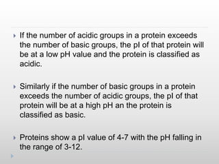  If the number of acidic groups in a protein exceeds
the number of basic groups, the pI of that protein will
be at a low pH value and the protein is classified as
acidic.
 Similarly if the number of basic groups in a protein
exceeds the number of acidic groups, the pI of that
protein will be at a high pH an the protein is
classified as basic.
 Proteins show a pI value of 4-7 with the pH falling in
the range of 3-12.
 