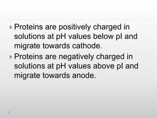  Proteins are positively charged in
solutions at pH values below pI and
migrate towards cathode.
 Proteins are negatively charged in
solutions at pH values above pI and
migrate towards anode.
 