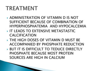  ADMINISTRATION OF VITAMIN D IS NOT
SUFFICIENT BECAUSE OF COMBINATION OF
HYPERPHOSPHATEMIA AND HYPOCALCEMIA
 IT LEADS TO EXTENSIVE METASTASTIC
CALCIFICATION
 THE HIGH DOSES OF VITAMIN D MUST BE
ACCOMPANIED BY PHOSPHATE REDUCTION
 BUT IT IS DIFFICULT TO TEDUCE DIRECTLY
PHOSPHATE BECAUSE MOST PROTEIN
SOURCES ARE HIGH IN CALCIUM
 