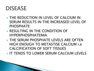  THE REDUCTION IN LEVEL OF CALCIUM IN
SERUM RESULTS IN THE INCREASED LEVEL OF
PHOSPHATE
 RESULTING IN THE CONDITION OF
HYPERPHOSPHATEMIA
 THE SERUM PHOSPHATE LEVELS ARE OFTEN
HIGH ENOUGH TO METASTISE CALCIUM i.e
CALCIFICATION OF SOFT TISSUES
 IT TENDS TO LOWER SERUM CALCIUM LEVELS
 