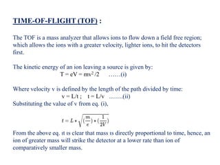 TIME-OF-FLIGHT (TOF) :
The TOF is a mass analyzer that allows ions to flow down a field free region;
which allows the ions with a greater velocity, lighter ions, to hit the detectors
first.
The kinetic energy of an ion leaving a source is given by:
T = eV = mv2 /2 ……(i)
Where velocity v is defined by the length of the path divided by time:
v = L/t ; t = L/v …….(ii)
Substituting the value of v from eq. (i),
From the above eq. it is clear that mass is directly proportional to time, hence, an
ion of greater mass will strike the detector at a lower rate than ion of
comparatively smaller mass.
 
