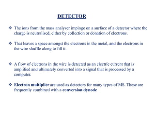 DETECTOR
 The ions from the mass analyser impinge on a surface of a detector where the
charge is neutralised, either by collection or donation of electrons.
 That leaves a space amongst the electrons in the metal, and the electrons in
the wire shuffle along to fill it.
 A flow of electrons in the wire is detected as an electric current that is
ampliﬁed and ultimately converted into a signal that is processed by a
computer.
 Electron multiplier are used as detectors for many types of MS. These are
frequently combined with a conversion dynode
 