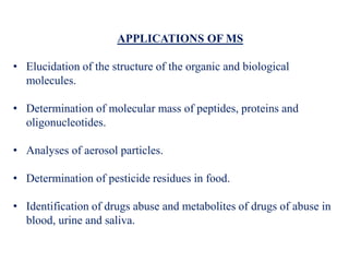 APPLICATIONS OF MS
• Elucidation of the structure of the organic and biological
molecules.
• Determination of molecular mass of peptides, proteins and
oligonucleotides.
• Analyses of aerosol particles.
• Determination of pesticide residues in food.
• Identification of drugs abuse and metabolites of drugs of abuse in
blood, urine and saliva.
 