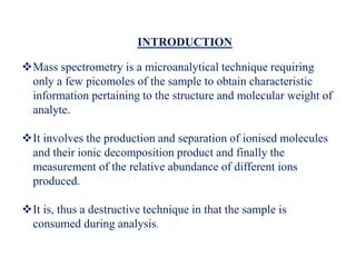 INTRODUCTION
Mass spectrometry is a microanalytical technique requiring
only a few picomoles of the sample to obtain characteristic
information pertaining to the structure and molecular weight of
analyte.
It involves the production and separation of ionised molecules
and their ionic decomposition product and finally the
measurement of the relative abundance of different ions
produced.
It is, thus a destructive technique in that the sample is
consumed during analysis.
 