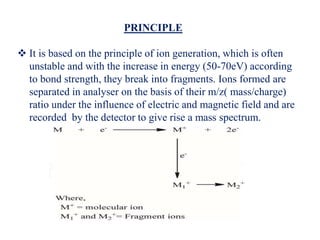 PRINCIPLE
 It is based on the principle of ion generation, which is often
unstable and with the increase in energy (50-70eV) according
to bond strength, they break into fragments. Ions formed are
separated in analyser on the basis of their m/z( mass/charge)
ratio under the influence of electric and magnetic field and are
recorded by the detector to give rise a mass spectrum.
 