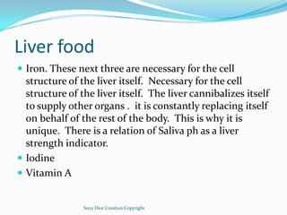 Liver food
 Iron. These next three are necessary for the cell
  structure of the liver itself. Necessary for the cell
  s...