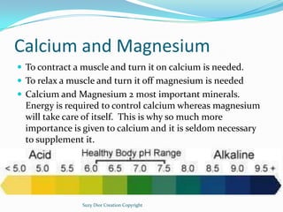 Calcium and Magnesium
 To contract a muscle and turn it on calcium is needed.
 To relax a muscle and turn it off magnesi...