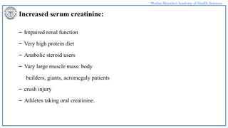Madan Bhandari Academy of Health Sciences
Increased serum creatinine:
– Impaired renal function
– Very high protein diet
– Anabolic steroid users
– Vary large muscle mass: body
builders, giants, acromegaly patients
– crush injury
– Athletes taking oral creatinine.
 