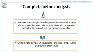 Madan Bhandari Academy of Health Sciences
Complete urine analysis
 Complete urine analysis includes physical examination of urine,
chemical examination (to find out the abnormal constituents
present in the sample) and microscopic examination
 Urine sample may be: 24 hours urine (preferred) or spot urine
(mid stream clean catch)
 