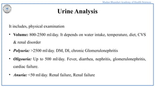 Madan Bhandari Academy of Health Sciences
Urine Analysis
It includes, physical examination
• Volume: 800-2500 ml/day. It depends on water intake, temperature, diet, CVS
& renal disorder
• Polyuria: >2500 ml/day. DM, DI, chronic Glomerulonephritis
• Oligouria: Up to 500 ml/day. Fever, diarrhea, nephritis, glomerulonephritis,
cardiac failure.
• Anuria: <50 ml/day. Renal failure, Renal failure
 