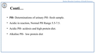 Madan Bhandari Academy of Health Sciences
Conti…
• PH- Determinations of urinary PH- fresh sample.
• Acidic in reaction, Normal PH Range 5.5-7.5.
• Acidic PH- acidosis and high protein diet.
• Alkaline PH- low protein diet
 