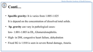 Madan Bhandari Academy of Health Sciences
Conti…
• Specific gravity: It is varies from 1.005-1.025
It is depend on the concentration of dissolved total solids.
• Sp. gravity can vary in pathological cases:
low- 1.001-1.003 in DI,, Glomerulonephritis.
• High- in DM, congestive heart failure, dehydration
• Fixed SG is 1.010 is seen in severe Renal damage, Anuria.
 
