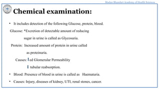 Madan Bhandari Academy of Health Sciences
Chemical examination:
• It includes detection of the following Glucose, protein, blood.
Glucose: *Excretion of detectable amount of reducing
sugar in urine is called as Glycosuria.
Protein: Increased amount of protein in urine called
as proteinuria.
Causes: ed Glomerular Permeability
tubular reabsorption.
• Blood: Presence of blood in urine is called as Haematuria.
• Causes: Injury, diseases of kidney, UTI, renal stones, cancer.
 