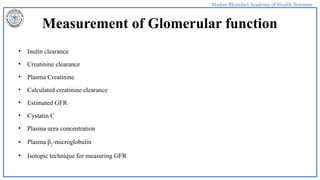 Madan Bhandari Academy of Health Sciences
Measurement of Glomerular function
• Inulin clearance
• Creatinine clearance
• Plasma Creatinine
• Calculated creatinine clearance
• Estimated GFR
• Cystatin C
• Plasma urea concentration
• Plasma β2-microglobulin
• Isotopic technique for measuring GFR
 