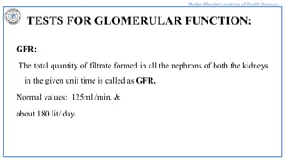 Madan Bhandari Academy of Health Sciences
TESTS FOR GLOMERULAR FUNCTION:
GFR:
The total quantity of filtrate formed in all the nephrons of both the kidneys
in the given unit time is called as GFR.
Normal values: 125ml /min. &
about 180 lit/ day.
 