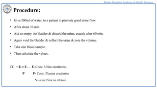 Madan Bhandari Academy of Health Sciences
Procedure:
• Give 500ml of water, to a patient to promote good urine flow.
• After about 30 min.
• Ask to empty the bladder & discard the urine, exactly after 60 min.
• Again void the bladder & collect the urine & note the volume.
• Take one blood sample.
• Then calculate the values.
CC = U × V U-Conc. Urine creatinine,
P P- Conc. Plasma creatinine
V-urine flow in ml/min.
 