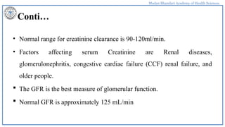 Madan Bhandari Academy of Health Sciences
Conti…
• Normal range for creatinine clearance is 90-120ml/min.
• Factors affecting serum Creatinine are Renal diseases,
glomerulonephritis, congestive cardiac failure (CCF) renal failure, and
older people.
 The GFR is the best measure of glomerular function.
 Normal GFR is approximately 125 mL/min
 