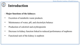 Madan Bhandari Academy of Health Sciences
Introduction
- Major functions of the kidneys:
• Excretion of metabolic waste products
• Maintenance of water, pH, and electrolyte balance
• Production of calcitriol and erythropoietin
• Decrease in kidney function linked to reduced performance of nephrons
• Functional unit of the kidney is nephron
 