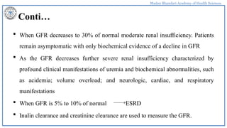 Madan Bhandari Academy of Health Sciences
Conti…
 When GFR decreases to 30% of normal moderate renal insufficiency. Patients
remain asymptomatic with only biochemical evidence of a decline in GFR
 As the GFR decreases further severe renal insufficiency characterized by
profound clinical manifestations of uremia and biochemical abnormalities, such
as acidemia; volume overload; and neurologic, cardiac, and respiratory
manifestations
 When GFR is 5% to 10% of normal ESRD
 Inulin clearance and creatinine clearance are used to measure the GFR.
 