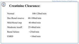 Madan Bhandari Academy of Health Sciences
Creatinine Clearance:
Normal 100-120ml/min
Dec.Renal reserve 60-100ml/min
Mild Renal imp 40-60ml/min
Moderate insuff. 25-40ml/min
Renal failure <25ml/min
ESRD <10ml/min
 