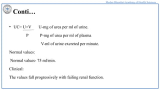 Madan Bhandari Academy of Health Sciences
Conti…
• UC= U×V U-mg of urea per ml of urine.
P P-mg of urea per ml of plasma
V-ml of urine excreted per minute.
Normal values:
Normal values- 75 ml/min.
Clinical:
The values fall progressively with failing renal function.
 