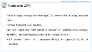 Madan Bhandari Academy of Health Sciences
Estimated GFR
This is a simple technique for estimating CC & there by GFR, by using Creatinine
value.
Formula- Cockcroft-Gault equation.
Ccr= (140 - age in yrs) × wt in kg(0.85 in females)/ 72 × creatinine value in mg/dl.
By MDRD- new formula(modification of diet in Renal disease)
eGFR ml/min/1.73m²= 186 ×( creatinine /88.4)-1.154×(age) 0.203×(0.742 In
females).
 