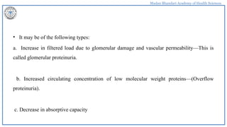 Madan Bhandari Academy of Health Sciences
• It may be of the following types:
a. Increase in filtered load due to glomerular damage and vascular permeability—This is
called glomerular proteinuria.
b. Increased circulating concentration of low molecular weight proteins—(Overflow
proteinuria).
c. Decrease in absorptive capacity
 
