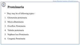 Madan Bhandari Academy of Health Sciences
Proteinuria
• They may be of following types:-
1. Glomerular proteinuria
2. Micro-albuminuria
3. Overflow Proteinuria
4. Tubular proteinuria
5. Nephron loss Proteinuria
6. Urogenic Proteinuria
 