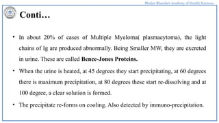 Madan Bhandari Academy of Health Sciences
Conti…
• In about 20% of cases of Multiple Myeloma( plasmacytoma), the light
chains of Ig are produced abnormally. Being Smaller MW, they are excreted
in urine. These are called Bence-Jones Proteins.
• When the urine is heated, at 45 degrees they start precipitating, at 60 degrees
there is maximum precipitation, at 80 degrees these start re-dissolving and at
100 degree, a clear solution is formed.
• The precipitate re-forms on cooling. Also detected by immuno-precipitation.
 