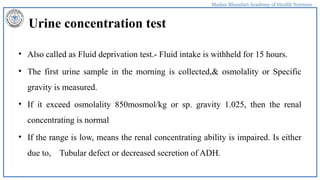 Madan Bhandari Academy of Health Sciences
Urine concentration test
• Also called as Fluid deprivation test.- Fluid intake is withheld for 15 hours.
• The first urine sample in the morning is collected,& osmolality or Specific
gravity is measured.
• If it exceed osmolality 850mosmol/kg or sp. gravity 1.025, then the renal
concentrating is normal
• If the range is low, means the renal concentrating ability is impaired. Is either
due to, Tubular defect or decreased secretion of ADH.
 