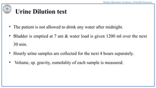 Madan Bhandari Academy of Health Sciences
Urine Dilution test
• The patient is not allowed to drink any water after midnight.
• Bladder is emptied at 7 am & water load is given 1200 ml over the next
30 min.
• Hourly urine samples are collected for the next 4 hours separately.
• Volume, sp. gravity, osmolality of each sample is measured.
 