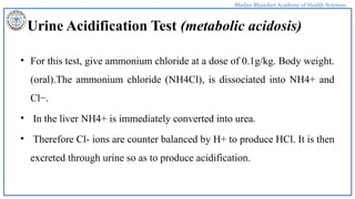 Madan Bhandari Academy of Health Sciences
Urine Acidification Test (metabolic acidosis)
• For this test, give ammonium chloride at a dose of 0.1g/kg. Body weight.
(oral).The ammonium chloride (NH4Cl), is dissociated into NH4+ and
Cl−.
• In the liver NH4+ is immediately converted into urea.
• Therefore Cl- ions are counter balanced by H+ to produce HCl. It is then
excreted through urine so as to produce acidification.
 