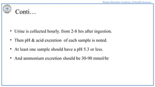 Madan Bhandari Academy of Health Sciences
Conti…
• Urine is collected hourly. from 2-8 hrs after ingestion.
• Then pH & acid excretion of each sample is noted.
• At least one sample should have a pH 5.3 or less.
• And ammonium excretion should be 30-90 mmol/hr
 