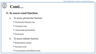 Madan Bhandari Academy of Health Sciences
Conti…
II. To assess renal function:
a. To assess glomerular function
Glomerular filtration rate
Clearance tests
 Glomerular permeability
Proteinuria
b. To assess tubular function
Reabsorption studies
Secretion tests
Concentration and dilution tests
 