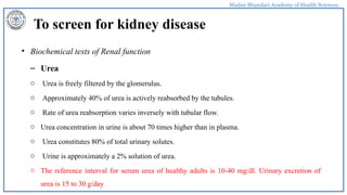 Madan Bhandari Academy of Health Sciences
To screen for kidney disease
• Biochemical tests of Renal function
– Urea
o Urea is freely filtered by the glomerulus.
o Approximately 40% of urea is actively reabsorbed by the tubules.
o Rate of urea reabsorption varies inversely with tubular flow.
o Urea concentration in urine is about 70 times higher than in plasma.
o Urea constitutes 80% of total urinary solutes.
o Urine is approximately a 2% solution of urea.
o The reference interval for serum urea of healthy adults is 10-40 mg/dl. Urinary excretion of
urea is 15 to 30 g/day
 