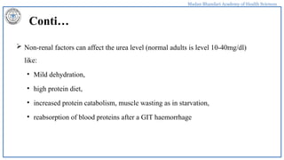 Madan Bhandari Academy of Health Sciences
Conti…
 Non-renal factors can affect the urea level (normal adults is level 10-40mg/dl)
like:
• Mild dehydration,
• high protein diet,
• increased protein catabolism, muscle wasting as in starvation,
• reabsorption of blood proteins after a GIT haemorrhage
 
