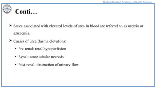 Madan Bhandari Academy of Health Sciences
Conti…
 States associated with elevated levels of urea in blood are referred to as uremia or
azotaemia.
 Causes of urea plasma elevations:
• Pre-renal: renal hypoperfusion
• Renal: acute tubular necrosis
• Post-renal: obstruction of urinary flow
 